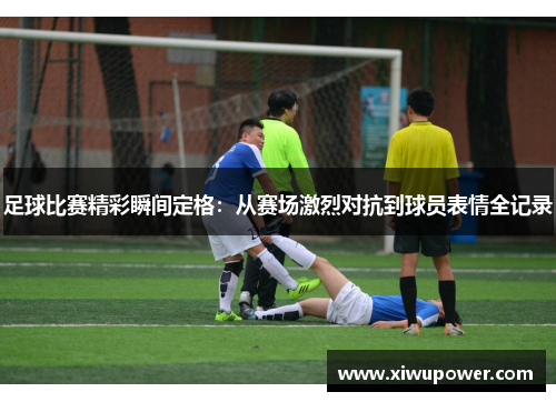 足球比赛精彩瞬间定格：从赛场激烈对抗到球员表情全记录