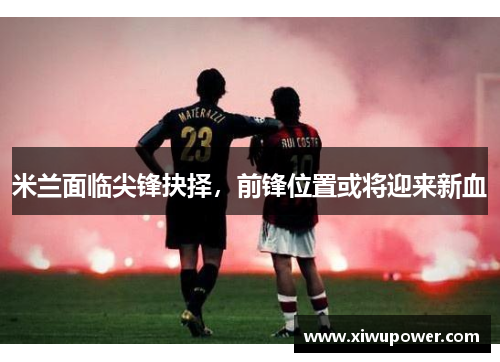 米兰面临尖锋抉择，前锋位置或将迎来新血