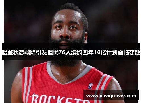 哈登状态骤降引发担忧76人续约四年16亿计划面临变数