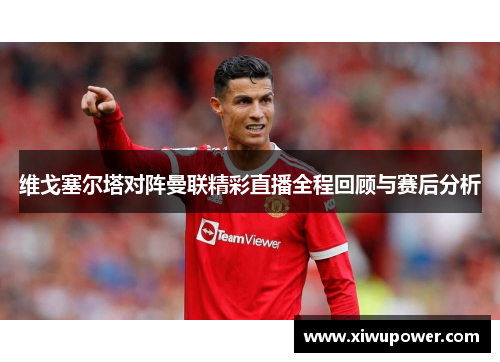 维戈塞尔塔对阵曼联精彩直播全程回顾与赛后分析